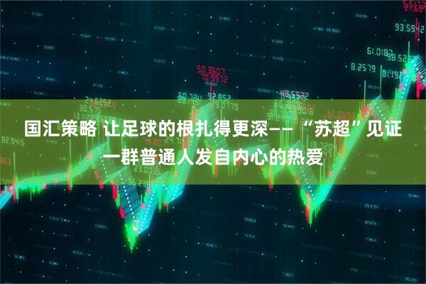 国汇策略 让足球的根扎得更深—— “苏超”见证一群普通人发自内心的热爱