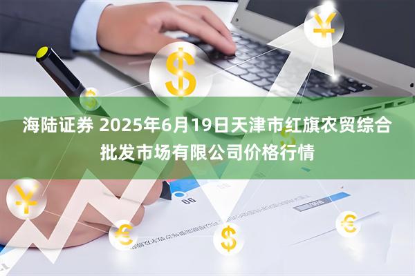 海陆证券 2025年6月19日天津市红旗农贸综合批发市场有限公司价格行情