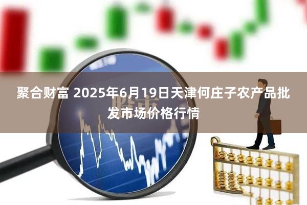 聚合财富 2025年6月19日天津何庄子农产品批发市场价格行情