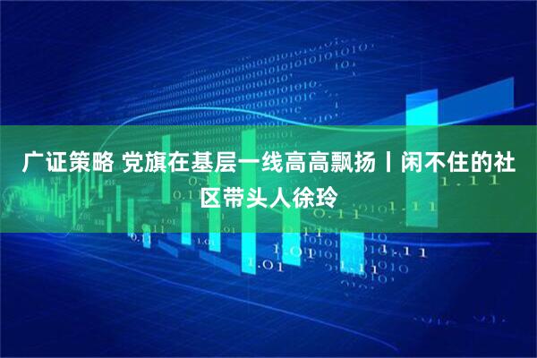 广证策略 党旗在基层一线高高飘扬丨闲不住的社区带头人徐玲