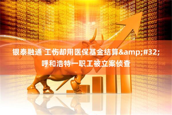 银泰融通 工伤却用医保基金结算&#32;呼和浩特一职工被立案侦查