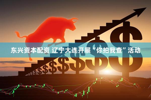 东兴资本配资 辽宁大连开展“你拍我查”活动