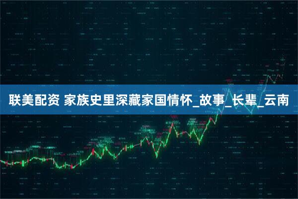 联美配资 家族史里深藏家国情怀_故事_长辈_云南