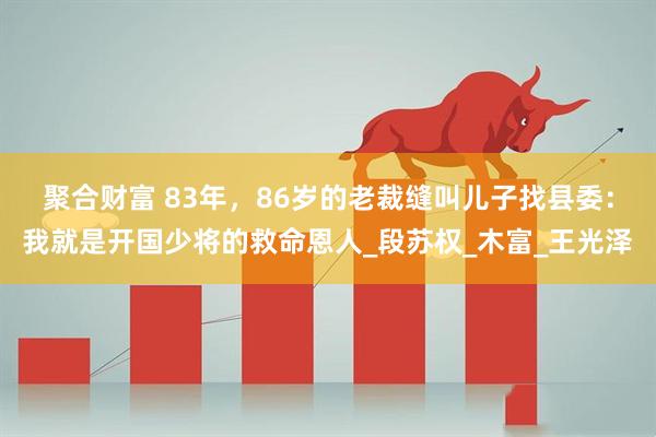 聚合财富 83年，86岁的老裁缝叫儿子找县委：我就是开国少将的救命恩人_段苏权_木富_王光泽