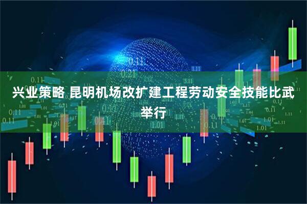 兴业策略 昆明机场改扩建工程劳动安全技能比武举行