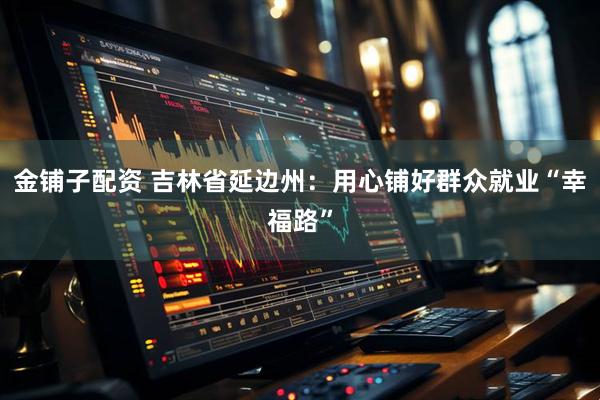 金铺子配资 吉林省延边州：用心铺好群众就业“幸福路”