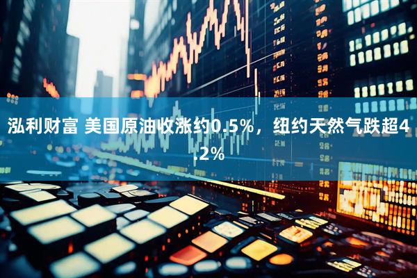 泓利财富 美国原油收涨约0.5%，纽约天然气跌超4.2%