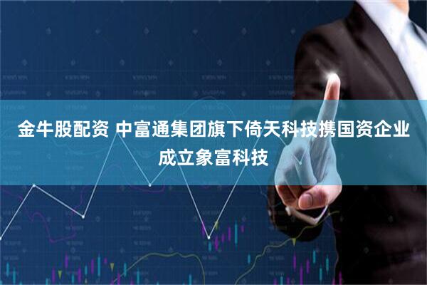 金牛股配资 中富通集团旗下倚天科技携国资企业成立象富科技