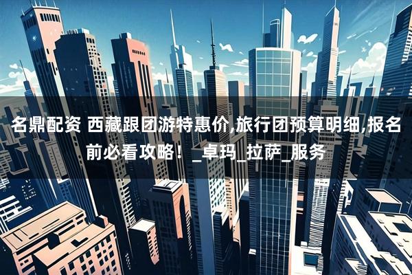 名鼎配资 西藏跟团游特惠价,旅行团预算明细,报名前必看攻略！_卓玛_拉萨_服务