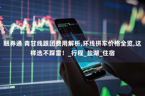 融券通 青甘线跟团费用解析,环线拼车价格全览,这样选不踩雷！_行程_盐湖_住宿