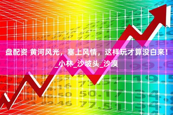 盘配资 黄河风光，塞上风情，这样玩才算没白来！_小林_沙坡头_沙漠