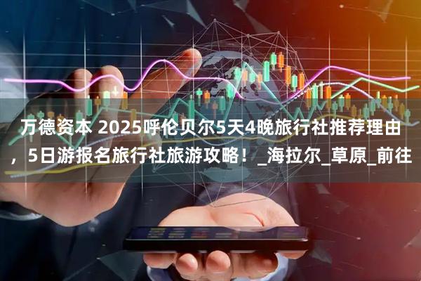 万德资本 2025呼伦贝尔5天4晚旅行社推荐理由，5日游报名旅行社旅游攻略！_海拉尔_草原_前往