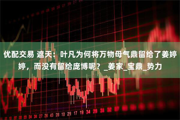 优配交易 遮天：叶凡为何将万物母气鼎留给了姜婷婷，而没有留给庞博呢？_姜家_宝鼎_势力