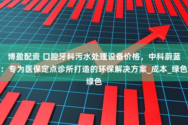 博盈配资 口腔牙科污水处理设备价格，中科蔚蓝：专为医保定点诊所打造的环保解决方案_成本_绿色