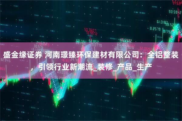 盛金缘证券 河南璟臻环保建材有限公司：全铝整装，引领行业新潮流_装修_产品_生产