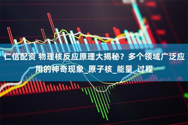 仁信配资 物理核反应原理大揭秘？多个领域广泛应用的神奇现象_原子核_能量_过程