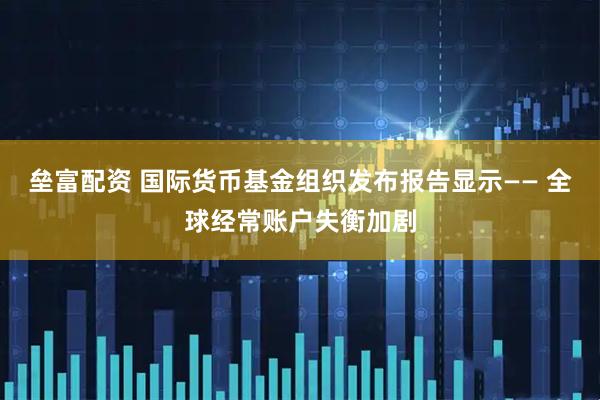 垒富配资 国际货币基金组织发布报告显示—— 全球经常账户失衡加剧