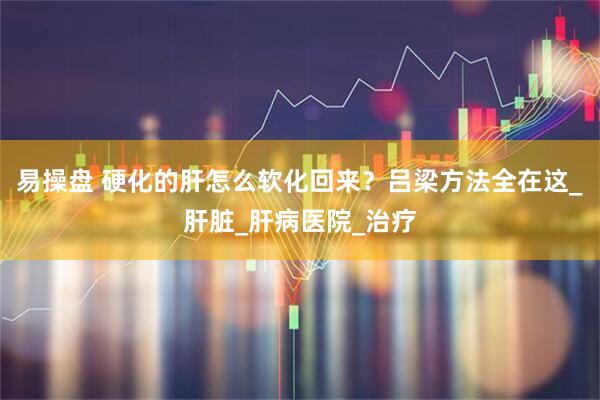 易操盘 硬化的肝怎么软化回来？吕梁方法全在这_肝脏_肝病医院_治疗