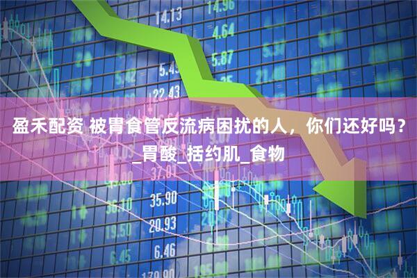 盈禾配资 被胃食管反流病困扰的人，你们还好吗？_胃酸_括约肌_食物