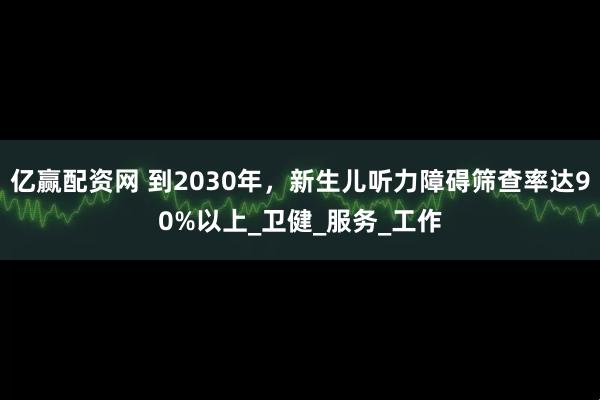 亿赢配资网 到2030年，新生儿听力障碍筛查率达90%以上_卫健_服务_工作
