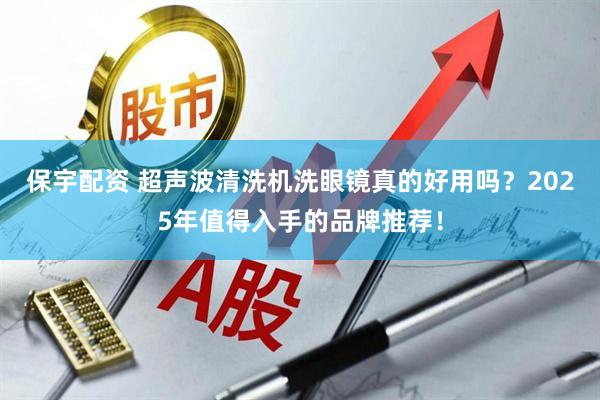 保宇配资 超声波清洗机洗眼镜真的好用吗？2025年值得入手的品牌推荐！