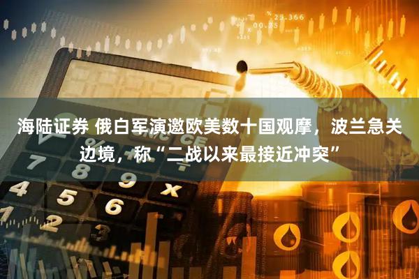 海陆证券 俄白军演邀欧美数十国观摩，波兰急关边境，称“二战以来最接近冲突”