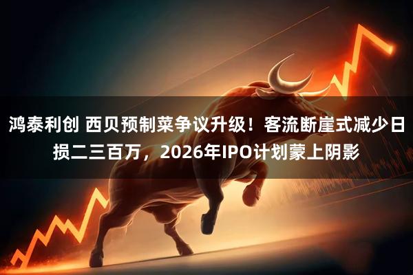 鸿泰利创 西贝预制菜争议升级！客流断崖式减少日损二三百万，2026年IPO计划蒙上阴影