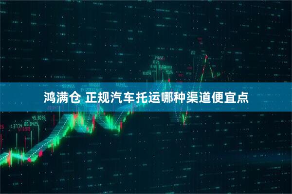 鸿满仓 正规汽车托运哪种渠道便宜点