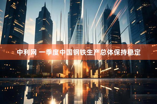 中利网 一季度中国钢铁生产总体保持稳定
