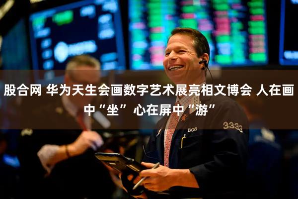 股合网 华为天生会画数字艺术展亮相文博会 人在画中“坐” 心在屏中“游”