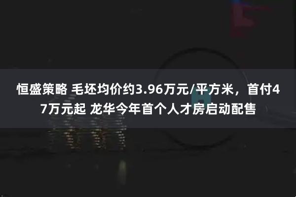 恒盛策略 毛坯均价约3.96万元/平方米，首付47万元起 龙华今年首个人才房启动配售