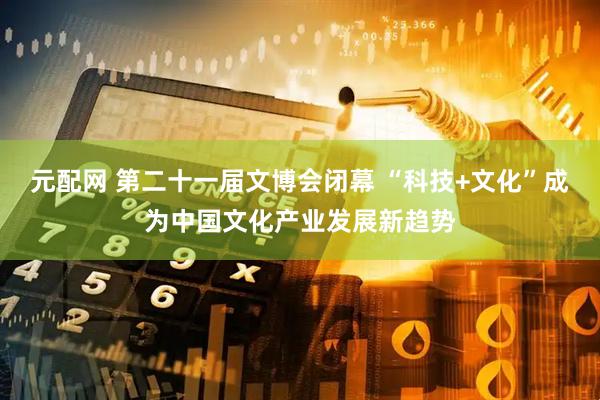 元配网 第二十一届文博会闭幕 “科技+文化”成为中国文化产业发展新趋势