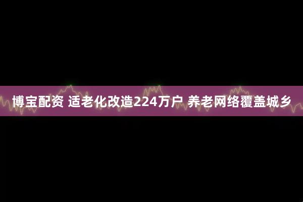 博宝配资 适老化改造224万户 养老网络覆盖城乡